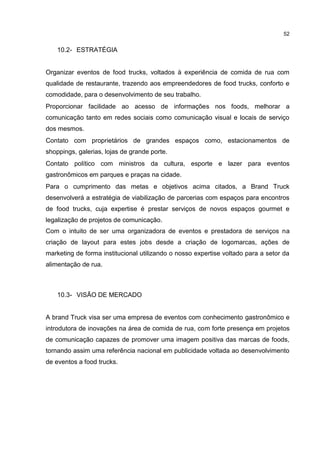 52
10.2- ESTRATÉGIA
Organizar eventos de food trucks, voltados à experiência de comida de rua com
qualidade de restaurante, trazendo aos empreendedores de food trucks, conforto e
comodidade, para o desenvolvimento de seu trabalho.
Proporcionar facilidade ao acesso de informações nos foods, melhorar a
comunicação tanto em redes sociais como comunicação visual e locais de serviço
dos mesmos.
Contato com proprietários de grandes espaços como, estacionamentos de
shoppings, galerias, lojas de grande porte.
Contato político com ministros da cultura, esporte e lazer para eventos
gastronômicos em parques e praças na cidade.
Para o cumprimento das metas e objetivos acima citados, a Brand Truck
desenvolverá a estratégia de viabilização de parcerias com espaços para encontros
de food trucks, cuja expertise é prestar serviços de novos espaços gourmet e
legalização de projetos de comunicação.
Com o intuito de ser uma organizadora de eventos e prestadora de serviços na
criação de layout para estes jobs desde a criação de logomarcas, ações de
marketing de forma institucional utilizando o nosso expertise voltado para a setor da
alimentação de rua.
10.3- VISÃO DE MERCADO
A brand Truck visa ser uma empresa de eventos com conhecimento gastronômico e
introdutora de inovações na área de comida de rua, com forte presença em projetos
de comunicação capazes de promover uma imagem positiva das marcas de foods,
tornando assim uma referência nacional em publicidade voltada ao desenvolvimento
de eventos a food trucks.
 