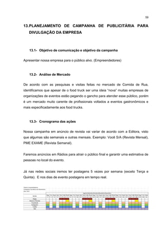 59
13.PLANEJAMENTO DE CAMPANHA DE PUBLICITÁRIA PARA
DIVULGAÇÃO DA EMPRESA
13.1- Objetivo de comunicação e objetivo da campanha
Apresentar nossa empresa para o público alvo. (Empreendedores)
13.2- Análise de Mercado
De acordo com as pesquisas e visitas feitas no mercado de Comida de Rua,
identificamos que apesar de o food truck ser uma ideia “nova” muitas empresas de
organizações de eventos estão pegando o gancho para atender esse público, porém
é um mercado muito carente de profissionais voltados a eventos gastronômicos e
mais especificadamente aos food trucks.
13.3- Cronograma das ações
Nossa campanha em anúncio de revista vai variar de acordo com a Editora, visto
que algumas são semanais e outras mensais. Exemplo: Você S/A (Revista Mensal),
PME EXAME (Revista Semanal).
Faremos anúncios em Rádios para atrair o público final e garantir uma estimativa de
pessoas no local do evento.
Já nas redes sociais iremos ter postagens 5 vezes por semana (exceto Terça e
Quinta). E nos dias de evento postagens em tempo real.
 