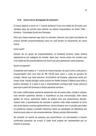 60
13.4- Como será a divulgação da empresa?
O nosso objetivo é reunir no 1° evento da Brand Truck uma média de 20 trucks com
variados tipos de comida para atender ao público frequentador do Clube Tietê –
Armênia – Faculdade Zumbi dos Palmares.
Para que nossa empresa seja vista no mercado, faremos uma ação convidando os
nossos clientes (empreendedores) para um coof breack no lançamento da nossa
marca.
Como será?
Através de um grupo de empreendedores no facebook faremos nosso mailing
separando-os por categoria de comida. Após isso, iremos entrar em contato com
uma média de 60 empreendedores de food truck para apresentar nossa proposta.
Qual é a proposta?
A proposta será realizar o 1° evento de nossa empresa, do qual o único custo para o
empreendedor será uma taxa de R$ 100,00 para cobrir o custo do gerador de
energia. Sendo que toda estrutura, funcionários de limpeza, segurança serão por
nossa conta. Iremos divulgar nosso evento em Redes Sociais e Rádios para atrair o
público almejado. E a ideia é que o empreendedor conheça toda nossa estrutura
para que a partir daí comesse a fechar parcerias conosco.
No nosso cooffe breack queremos apresentar não só nossa visão, missão e valores,
mas também queremos abordar a importância da boa comunicação, falar sobre
gestão de marca, apresentar dados do público alvo que pretendemos atender,
mostrar todo o levantamento de mercado e apontar onde estão inseridos os erros
das atuais feiras e eventos gastronômicos. Iremos finalizar com a solução para todos
os problemas citados e também falaremos sobre as estratégias de Marketing que
teremos para cada um dos empreendedores. (Nosso serviço diferenciado).
Só entrarão no evento as pessoas que preencherem um pré-cadastro e tiverem
confirmado presença via e-mail. E cada truck poderá ser representado por no
máximo 2 pessoas.
 