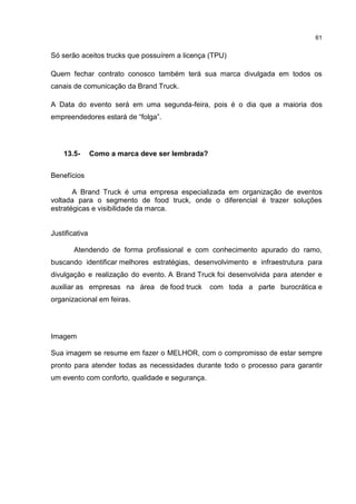 61
Só serão aceitos trucks que possuírem a licença (TPU)
Quem fechar contrato conosco também terá sua marca divulgada em todos os
canais de comunicação da Brand Truck.
A Data do evento será em uma segunda-feira, pois é o dia que a maioria dos
empreendedores estará de “folga”.
13.5- Como a marca deve ser lembrada?
Benefícios
A Brand Truck é uma empresa especializada em organização de eventos
voltada para o segmento de food truck, onde o diferencial é trazer soluções
estratégicas e visibilidade da marca.
Justificativa
Atendendo de forma profissional e com conhecimento apurado do ramo,
buscando identificar melhores estratégias, desenvolvimento e infraestrutura para
divulgação e realização do evento. A Brand Truck foi desenvolvida para atender e
auxiliar as empresas na área de food truck com toda a parte burocrática e
organizacional em feiras.
Imagem
Sua imagem se resume em fazer o MELHOR, com o compromisso de estar sempre
pronto para atender todas as necessidades durante todo o processo para garantir
um evento com conforto, qualidade e segurança.
 