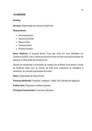 74
15.ANEXOS
Briefing
Serviços: Organização de eventos de food truck
Responsáveis:
 Amanda Damaris
 Kauany do Santos
 Mayara Alves
 Thainara André
 Ricardo Emerson
Breve Histórico: A empresa Brand Truck deu início em suas atividades em
Fevereiro de 2015, com o intuito de promover feiras de food truck para empresas de
pequeno e médio porte de comida de rua.
Através de campanhas e promoções de vendas nós da Brand Truck temos o intuito
de fortalecer laços com as marcas de food truck mostrando as vantagens e
benefícios de uma boa organização de evento.
Ramo: Organização de foods htrucks
Presença Multimídia: Facebook, Instagram, Twitter, Site, Revistas de Negócios.
Publico Alvo: Pequenas e médias empresas
Principais Concorrentes: O mercado, Recriativi
 