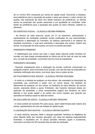 78
de no mínimo 50% (cinquenta por cento) do capital social. Ocorrendo a hipótese,
terá preferência para a aquisição de quotas o sócio que possuir o maior número de
quotas; não exercendo tal sócio seu direito exclusivo de preferência, os demais
sócios na proporção das quotas possuídas e em igualdade de condições, terão
direito de preferência para a aquisição das quotas do sócio retirante, cedente ou
alienante;
DO EXERCÍCIO SOCIAL – CLÁUSULA DÉCIMA PRIMEIRA
- Ao término de cada exercício social, em 31 de dezembro, administrador e
representante da sociedade prestarão contas justificadas de sua administração,
procedendo à elaboração do inventário, do balanço patrimonial e do balanço de
resultado econômico, o qual será submetido à aprovação dos sócios. Cabem aos
sócios, na proporção de suas quotas, os lucros ou perdas apuradas;
PARÁGRAFO PRIMEIRO
- A deliberações dos sócios que trata o caput desta cláusula serão tomadas em
reunião, em data fixada correspondente ao último dia útil do mês de maio de cada
ano, na sede da sociedade, na primeira hora do inicio do expediente;
PARÁGRAFO SEGUNDO
- Havendo impedimento para a realização da reunião conforme mencionado no
parágrafo anterior, será convocada nova reunião, com até oito dias de antecedência,
mediante notificação dos sócios, com local, data, hora e ordem do dia:
DO FALECIMENTO DOS SÓCIOS – CLÁUSULA DÉCIMA SEGUNDA
- A morte ou a retirada de qualquer um dos sócios, não acarretará na dissolução da
sociedade, que continuará a existir com os outros sócios. Na hipótese de
falecimento de qualquer um dos sócios, os herdeiros do sócio falecido, de comum
acordo, exercerão direito a quota. Entretanto, não havendo interesse destes em
particular da sociedade, o sócio remanescente pagará aos herdeiros do sócio
falecido a sua quota capital e as partes dos lucros líquidos que deverão ser
apurados em balanço social na data do evento;
DA EXCLUSÃO DE SÓCIO - CLÁUSULA DÉCIMA TERCEIRA
- O sócio poderá ser excluído Por justa causa, assim determinada pela maioria dos
sócios, representativa de mais da metade do capital social;
A LIQUIDAÇÃO DAS QUOTAS – CLÁUSULA DÉCIMA QUARTA
- O sócio retirante, excluído, falido e cônjuge supérstite, herdeiros ou legatários de
sócio falecido terão seu haveres apurados com base em balanço especialmente
levantado, e liquidados em 12 (doze) parcelas mensais, iguais e sucessivas,
vencendo a primeira em 90 (noventa) dias da data de resolução;
 