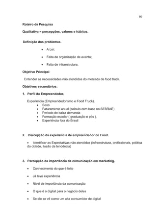 80
Roteiro de Pesquisa
Qualitativa = percepções, valores e hábitos.
Definição dos problemas.
 A Lei;
 Falta de organização de evento;
 Falta de infraestrutura.
Objetivo Principal
Entender as necessidades não atendidas do mercado de food truck.
Objetivos secundários:
1. Perfil do Empreendedor.
Experiência (Empreendedorismo e Food Truck).
 Sexo
 Faturamento anual (calculo com base no SEBRAE)
 Período de baixa demanda
 Formação escolar ( graduação e pós ).
 Experiência fora do Brasil
2. Percepção da experiência de empreendedor de Food.
 Identificar as Expectativas não atendidas (infraestrutura, profissionais, política
da cidade, ilusão da tendência)
3. Percepção da importância da comunicação em marketing.
 Conhecimento do que é feito
 Já teve experiência
 Nível de importância da comunicação
 O que é o digital para o negócio deles
 Se ele se vê como um alta consumidor de digital
 