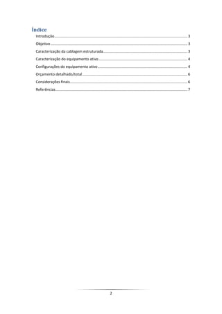 Índice
 Introdução ................................................................................................................................. 3
 Objetivo ..................................................................................................................................... 3
 Caracterização da cablagem estruturada.................................................................................. 3
 Caracterização do equipamento ativo ...................................................................................... 4
 Configurações do equipamento ativo ....................................................................................... 4
 Orçamento detalhado/total ...................................................................................................... 6
 Considerações finais .................................................................................................................. 6
 Referências ................................................................................................................................ 7




                                                                      2
 