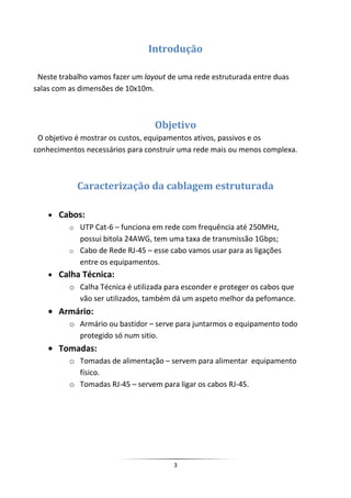 Introdução

 Neste trabalho vamos fazer um layout de uma rede estruturada entre duas
salas com as dimensões de 10x10m.



                                  Objetivo
 O objetivo é mostrar os custos, equipamentos ativos, passivos e os
conhecimentos necessários para construir uma rede mais ou menos complexa.



            Caracterização da cablagem estruturada

       Cabos:
          o UTP Cat-6 – funciona em rede com frequência até 250MHz,
            possui bitola 24AWG, tem uma taxa de transmissão 1Gbps;
          o Cabo de Rede RJ-45 – esse cabo vamos usar para as ligações
            entre os equipamentos.
       Calha Técnica:
          o Calha Técnica é utilizada para esconder e proteger os cabos que
            vão ser utilizados, também dá um aspeto melhor da pefomance.
       Armário:
          o Armário ou bastidor – serve para juntarmos o equipamento todo
            protegido só num sitio.
       Tomadas:
          o Tomadas de alimentação – servem para alimentar equipamento
            físico.
          o Tomadas RJ-45 – servem para ligar os cabos RJ-45.




                                        3
 
