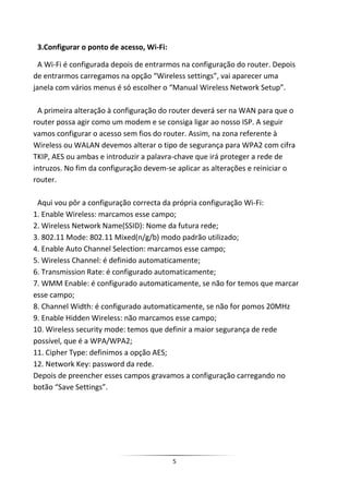3.Configurar o ponto de acesso, Wi-Fi:

  A Wi-Fi é configurada depois de entrarmos na configuração do router. Depois
de entrarmos carregamos na opção “Wireless settings”, vai aparecer uma
janela com vários menus é só escolher o “Manual Wireless Network Setup”.

  A primeira alteração à configuração do router deverá ser na WAN para que o
router possa agir como um modem e se consiga ligar ao nosso ISP. A seguir
vamos configurar o acesso sem fios do router. Assim, na zona referente à
Wireless ou WALAN devemos alterar o tipo de segurança para WPA2 com cifra
TKIP, AES ou ambas e introduzir a palavra-chave que irá proteger a rede de
intruzos. No fim da configuração devem-se aplicar as alterações e reiniciar o
router.

 Aqui vou pôr a configuração correcta da própria configuração Wi-Fi:
1. Enable Wireless: marcamos esse campo;
2. Wireless Network Name(SSID): Nome da futura rede;
3. 802.11 Mode: 802.11 Mixed(n/g/b) modo padrão utilizado;
4. Enable Auto Channel Selection: marcamos esse campo;
5. Wireless Channel: é definido automaticamente;
6. Transmission Rate: é configurado automaticamente;
7. WMM Enable: é configurado automaticamente, se não for temos que marcar
esse campo;
8. Channel Width: é configurado automaticamente, se não for pomos 20MHz
9. Enable Hidden Wireless: não marcamos esse campo;
10. Wireless security mode: temos que definir a maior segurança de rede
possível, que é a WPA/WPA2;
11. Cipher Type: definimos a opção AES;
12. Network Key: password da rede.
Depois de preencher esses campos gravamos a configuração carregando no
botão “Save Settings”.




                                          5
 