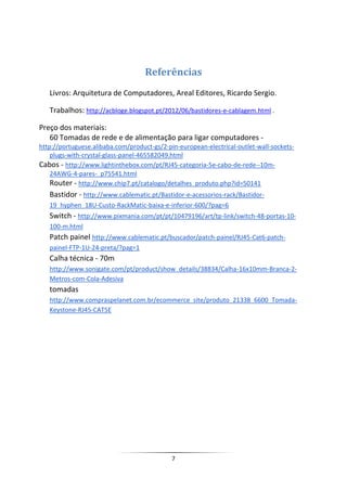 Referências
   Livros: Arquitetura de Computadores, Areal Editores, Ricardo Sergio.

   Trabalhos: http://acbloge.blogspot.pt/2012/06/bastidores-e-cablagem.html .

Preço dos materiais:
   60 Tomadas de rede e de alimentação para ligar computadores -
http://portuguese.alibaba.com/product-gs/2-pin-european-electrical-outlet-wall-sockets-
    plugs-with-crystal-glass-panel-465582049.html
Cabos - http://www.lightinthebox.com/pt/RJ45-categoria-5e-cabo-de-rede--10m-
    24AWG-4-pares-_p75541.html
    Router - http://www.chip7.pt/catalogo/detalhes_produto.php?id=50141
   Bastidor - http://www.cablematic.pt/Bastidor-e-acessorios-rack/Bastidor-
   19_hyphen_18U-Custo-RackMatic-baixa-e-inferior-600/?pag=6
   Switch - http://www.pixmania.com/pt/pt/10479196/art/tp-link/switch-48-portas-10-
   100-m.html
   Patch painel http://www.cablematic.pt/buscador/patch-painel/RJ45-Cat6-patch-
   painel-FTP-1U-24-preta/?pag=1
   Calha técnica - 70m
   http://www.sonigate.com/pt/product/show_details/38834/Calha-16x10mm-Branca-2-
   Metros-com-Cola-Adesiva
   tomadas
   http://www.compraspelanet.com.br/ecommerce_site/produto_21338_6600_Tomada-
   Keystone-RJ45-CAT5E




                                             7
 