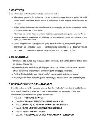 6. OBJETIVOS:
É importante que ao final desta atividade o estudante saiba:
    Relacionar degradação ambiental com os agravos à saúde humana, entendida está
      última como bem-estar físico, social e psicológico e não apenas com ausência de
      doença.
    Julgar ações de intervenção, identificando à preservação e à implementação da saúde
      individual, coletiva e do ambiente.
    Conhecer os efeitos do desequilíbrio global e as conseqüências para a vida na Terra.
    Desenvolver a criatividade e a integração da utilização das mídias impressas e online
     com o conteúdo proposto.

    Alerta das possíveis conseqüências para a humanidade do desequilíbrio global.
    Identificar as relações entre o conhecimento científico e o desenvolvimento
      tecnológico, considerando a preservação da vida e as condições de vida.


7. METODOLOGIA:
    Orientação aos alunos para realização dos seminários, com sorteio dos sub-temas para
     as equipes dos alunos.
    Apresentação dos seminários pelos grupos de alunos, utilizando os recursos de data-
     show, utilizando o programa de PowerPoint para confecção dos slides.
    Publicação dos trabalhos no blog educativo para a socialização do conteúdo.
    Publicação das fotos no fotoblog para visualização e socialização das apresentações


8. DESENVOLVIMENTO DAS ATIVIDADES:
 Considerando o tema “Ecologia, a ciência da sobrevivência”, cada turma receberá uma
  tema e será dividida grupos para realizar a pesquisa e apresentação , dentro do
  conteúdo do sub-tema que seu grupo foi sorteado.
     TEMA 01 – CONSUMO DA ÁGUA
     TEMA 02- POLUIÇÃO AMBIENTAL ( ÁGUA, SOLO E AR)
     TEMA 03: POPULAÇÃO HUMANA E EXPECTATIVA DE VIDA
     TEMA 04: LIXO, UM PROBLEMA QUE TEM SOLUÇÃO
     TEMA 05: AQUECIMENTO GLOBAL
     TEMA O6: PRESERVAÇÃO DA VIDA NO PLANETA X TECNOLÓGIA
 