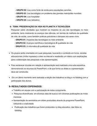 - GRUPO 02: Lixo como fonte de renda para populações carentes.
         - GRUPO 03: Lixo tecnológico um problema das grandes metrópoles mundiais
         - GRUPO 04: Lixo hospitalar
         - GRUPO 05: Lixo radioativo


    6- TEMA: PRESERVAÇÃO DA VIDA NO PLANETA X TECNOLÓGIA
     Pesquisar sobre atividades que mostram os impactos do uso das tecnologias no meio
     ambiente, tanto mostrando os avanços das ciências, em termos de melhoria da qualidade
     de vida, de saúde, como também práticas poluidoras e danosas aos seres vivos.
        - GRUPO 01: Impactos das tecnologias no meio ambiente
        - GRUPO 02: Avanços científicos e tecnológicos X qualidade de vida
        - GRUPO 03: A informática X qualidade de vida


 Os grupos serão orientados em suas pesquisas, buscando o conteúdo em livros, revistas
     educacionais (mídia impressa) e sites na internet e receberão um roteiro com explicações
     para a elaboração das pesquisas e das apresentações.

 Para esclarecer dúvidas em relação à apresentação será realizada uma aula expositiva,
     demonstrando os recursos do PowerPoint, e de que forma os slides e a apresentação
     deve ser construída.

    Em um último momento será realizada a edição dos trabalhos no blog e no fotoblog com a
     participação dos alunos.


9- RESULTADOS ESPERADOS:
      Trabalho em equipe com a participação de todos componente.
      Pesquisa diversificada em diversos sites de busca e em diversas publicações de mídia
       impressa.
      Apresentação de seminários em slides produzidos através do programa PowerPoint,
       Utilizando a criatividade.
      Publicação dos trabalhos que foram produzidos no blog educativo, das fotos no
         fotoblog.
 