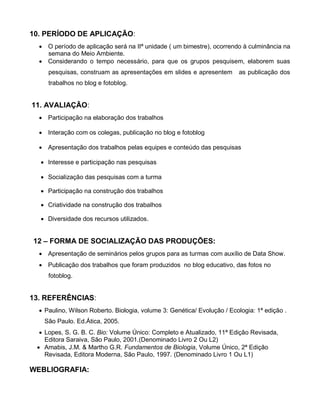 10. PERÍODO DE APLICAÇÃO:
   O período de aplicação será na IIª unidade ( um bimestre), ocorrendo à culminância na
    semana do Meio Ambiente.
   Considerando o tempo necessário, para que os grupos pesquisem, elaborem suas
     pesquisas, construam as apresentações em slides e apresentem        as publicação dos
     trabalhos no blog e fotoblog.


11. AVALIAÇÃO:
   Participação na elaboração dos trabalhos

   Interação com os colegas, publicação no blog e fotoblog

   Apresentação dos trabalhos pelas equipes e conteúdo das pesquisas

   Interesse e participação nas pesquisas

   Socialização das pesquisas com a turma

   Participação na construção dos trabalhos

   Criatividade na construção dos trabalhos

   Diversidade dos recursos utilizados.


12 – FORMA DE SOCIALIZAÇÃO DAS PRODUÇÕES:
   Apresentação de seminários pelos grupos para as turmas com auxílio de Data Show.
   Publicação dos trabalhos que foram produzidos no blog educativo, das fotos no
     fotoblog.


13. REFERÊNCIAS:
   Paulino, Wilson Roberto. Biologia, volume 3: Genética/ Evolução / Ecologia: 1ª edição .
   São Paulo. Ed.Ática, 2005.
   Lopes, S. G. B. C. Bio: Volume Único: Completo e Atualizado, 11ª Edição Revisada,
    Editora Saraiva, São Paulo, 2001.(Denominado Livro 2 Ou L2)
  Amabis, J.M. & Martho G.R. Fundamentos de Biologia, Volume Único, 2ª Edição
    Revisada, Editora Moderna, São Paulo, 1997. (Denominado Livro 1 Ou L1)

WEBLIOGRAFIA:
 
