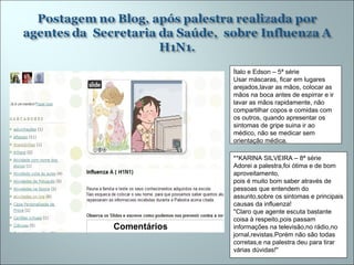 Ítalo e Edson – 5ª série Usar máscaras, ficar em lugares arejados,lavar as mãos, colocar as mãos na boca antes de espirrar e ir lavar as mãos rapidamente, não compartilhar copos e comidas com os outros, quando apresentar os sintomas de gripe suina ir ao médico, não se medicar sem orientação médica.  **KARINA SILVEIRA – 8ª série  Adorei a palestra,foi ótima e de bom aproveitamento, pois é muito bom saber através de pessoas que entendem do assunto,sobre os sintomas e principais causas da influenza! ''Claro que agente escuta bastante coisa à respeito,pois passam informações na televisão,no rádio,no jornal,revistas.Porém não são todas corretas,e na palestra deu para tirar várias dúvidas!'' Comentários  