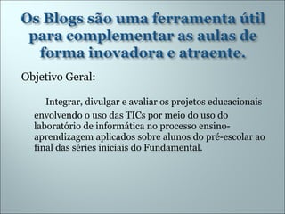 Objetivo Geral: Integrar, divulgar e avaliar os projetos educacionais envolvendo o uso das TICs por meio do uso do laboratório de informática no processo ensino-aprendizagem aplicados sobre alunos do pré-escolar ao final das séries iniciais do Fundamental. 