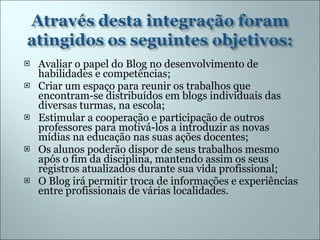 Avaliar o papel do Blog no desenvolvimento de habilidades e competências; Criar um espaço para reunir os trabalhos que encontram-se distribuídos em blogs individuais das diversas turmas, na escola; Estimular a cooperação e participação de outros professores para motivá-los a introduzir as novas mídias na educação nas suas ações docentes; Os alunos poderão dispor de seus trabalhos mesmo após o fim da disciplina, mantendo assim os seus registros atualizados durante sua vida profissional; O Blog irá permitir troca de informações e experiências entre profissionais de várias localidades. 