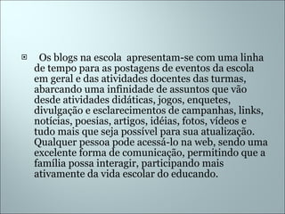    Os blogs na escola  apresentam-se com uma linha de tempo para as postagens de eventos da escola em geral e das atividades docentes das turmas, abarcando uma infinidade de assuntos que vão desde atividades didáticas, jogos, enquetes, divulgação e esclarecimentos de campanhas, links, notícias, poesias, artigos, idéias, fotos, vídeos e tudo mais que seja possível para sua atualização. Qualquer pessoa pode acessá-lo na web, sendo uma excelente forma de comunicação, permitindo que a família possa interagir, participando mais ativamente da vida escolar do educando. 
