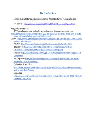 Referências
   Livros: Arquitetura de Computadores, Areal Editores, Ricardo Sergio.

   Trabalhos: http://acbloge.blogspot.pt/2012/06/bastidores-e-cablagem.html .

Preço dos materiais:
   60 Tomadas de rede e de alimentação para ligar computadores -
http://portuguese.alibaba.com/product-gs/2-pin-european-electrical-outlet-wall-sockets-
    plugs-with-crystal-glass-panel-465582049.html
Cabos -http://www.lightinthebox.com/pt/RJ45-categoria-5e-cabo-de-rede--10m-24AWG-
    4-pares-_p75541.html
    Router -http://www.chip7.pt/catalogo/detalhes_produto.php?id=50141
   Bastidor -http://www.cablematic.pt/Bastidor-e-acessorios-rack/Bastidor-
   19_hyphen_18U-Custo-RackMatic-baixa-e-inferior-600/?pag=6
   Switch -http://www.pixmania.com/pt/pt/10479196/art/tp-link/switch-48-portas-10-
   100-m.html
   Patch painel http://www.cablematic.pt/buscador/patch-painel/RJ45-Cat6-patch-
   painel-FTP-1U-24-preta/?pag=1
   Calha técnica - 70m
   http://www.sonigate.com/pt/product/show_details/38834/Calha-16x10mm-Branca-2-
   Metros-com-Cola-Adesiva
   tomadas
   http://www.compraspelanet.com.br/ecommerce_site/produto_21338_6600_Tomada-
   Keystone-RJ45-CAT5E
 