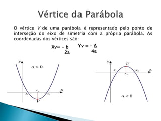 O vértice V de uma parábola é representado pelo ponto de
interseção do eixo de simetria com a própria parábola. As
coordenadas dos vértices são:
Yv = – Δ
4a
Xv= - b
2a
 