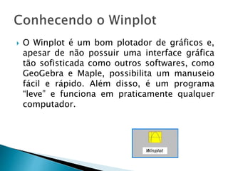  O Winplot é um bom plotador de gráficos e,
apesar de não possuir uma interface gráfica
tão sofisticada como outros softwares, como
GeoGebra e Maple, possibilita um manuseio
fácil e rápido. Além disso, é um programa
“leve” e funciona em praticamente qualquer
computador.
 