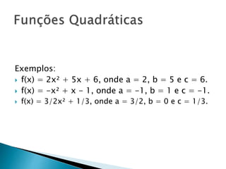 Exemplos:
 f(x) = 2x² + 5x + 6, onde a = 2, b = 5 e c = 6.
 f(x) = -x² + x - 1, onde a = -1, b = 1 e c = -1.
 f(x) = 3/2x² + 1/3, onde a = 3/2, b = 0 e c = 1/3.
 