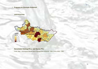 − 10 −

Programa de Educação Ambiental.

JUSTIFICATIVA

Densidade Demográfica nas Bacias PCJ
Fonte: Atlas – Informações Básicas para o Planejamento Ambiental – SMA (Censo IBGE / 1980)

10

 