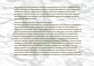 − 63 −

para o dióxido de carbono atmosférico é definida em aproximadamente cem anos. A utilização de uma
escala simples pode criar interpretações errôneas. A redução do desmatamento poderá contribuir muito
consideravelmente para a redução do ritmo de aumento dos gases causadores do efeito estufa,
possibilitando outros benefícios, como a conservação dos solos e da biodiversidade. Esta redução do
desmatamento deve estar associada a alternativas econômicas, para garantir a qualidade de vida das
populações das regiões florestais.
Valores Econômicos Associados ao Seqüestro de Carbono
No Protocolo de Kyoto foi estabelecido que os países desenvolvidos comprometeram-se formalmente a
reduzir suas emissões de gases para atenuar o efeito estufa em 5% abaixo dos níveis de1990 com o
objetivo para o período 2008 - 2012. Tal ação significa a redução de centenas de milhões de toneladas por
ano, com um custo enorme para estas economias. Espera-se que estes países, por sua vez, repassem os
comprometimentos aos seus respectivos setores industriais, através da criação de impostos sobre
emissões de gases causadores do efeito estufa. Estes setores deverão encontrar alternativas de se
adaptar aos novos custos de produção ou aos limites de emissões. O segundo ponto importante do
protocolo é que será aceito o conceito de comercialização de créditos de seqüestro ou redução de gases
causadores do efeito estufa. Sendo assim, os países ou empresas que reduzirem as emissões abaixo de
suas metas poderão vender este crédito para outro país ou empresas que não atingiram o grau de
redução esperado. Um terceiro ponto do acordo diz respeito aos métodos aceitos para realizar as
reduções das emissões. Geralmente, os métodos preferidos por vários países são baseados em
processos para melhoria da eficiência na utilização e na transmissão de energia, processos industriais e
sistema de transporte. Outra alternativa é a substituição de combustíveis muito poluentes (carvão mineral

63

 
