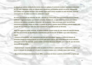 − 64 −

ou diesel) por outros combustíveis menos ricos em carbono. O protocolo também considera a absorção
de CO2 pela vegetação como um método para compensar as emissões, sendo um ponto interessante
para países com aptidão florestal, pois também pode gerar outros recursos do setor florestal, trazendo
conseqüências de ordem econômica, ambiental e social.
As metas de redução de emissões de CO2 , deverão ser alcançadas principalmente através de políticas
públicas e regulamentações que limitem emissões diretamente, ou que criem incentivos para melhor
eficiência dos setores energético, industrial e de transporte, e que promovam maior uso de fontes
renováveis de energia. Dentre as metas, os países do Anexo I (países desenvolvidos) poderão abater uma
porção de suas metas por meio dos seus sumidouros, especificamente as florestas.
Além das ações de caráter nacional, os países poderão cumprir parte de suas metas de redução através
dos três mecanismos de flexibilização estabelecidos pelo Protocolo de Kyoto e que estão descritos a
seguir:
- Comércio de emissões: este mecanismo permite que dois países sujeitos a metas de redução de
emissões (países do Anexo I) façam um acordo pelo qual o país A, que tenha diminuído suas emissões
para níveis abaixo da sua meta, possa vender o excesso das suas reduções para o país B, que não tenha
alcançado tal condição.
- Implementação conjunta: permitido entre os países do Anexo I, onde um país A implementa projetos que
levem à redução de emissões em um país B, no qual os custos com a redução sejam mais baixos.
- Mecanismo de Desenvolvimento Limpo (MDL): os países do Anexo I poderão desenvolver projetos que

64

 