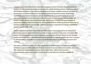 − 65 −

contribuam para o desenvolvimento sustentável de países em desenvolvimento (não pertencentes ao
Anexo I) de modo a ajudar na redução de suas emissões. Essas iniciativas gerariam créditos de redução
para os países do Anexo I, e ao mesmo tempo ajudariam os países em desenvolvimento, pois estes se
beneficiariam de recursos financeiros e tecnológicos adicionais para financiamento de atividades
sustentáveis e da redução de emissões globais. Ressalta-se que as reduções obtidas deverão ser
adicionais a quaisquer outras que aconteceriam sem a implementação das atividades do projeto. Os
projetos também deverão oferecer benefícios reais, mensuráveis e a longo prazo para mitigação do
aquecimento global. É interessante observar que há possibilidade de utilizar as reduções certificadas de
emissões obtidas durante o período 2000 - 2008 para auxiliar no cumprimento da redução estabelecida
durante o período 2008 - 2012.
O financiamento de atividades sustentáveis pelo MDL levaria a menos dependência de combustíveis
fósseis nos países em desenvolvimento e, portanto, a menos emissões a longo prazo. Os projetos MDL
poderão ser implementados nos setores energético, de transporte e florestal. Dentro do setor florestal,
projetos de florestamento e reflorestamento poderão participar. No entanto, projetos que visam a redução
do desmatamento e queimadas ou a conservação de florestas estão excluídos deste mecanismo até o
momento.
Nos países em desenvolvimento, os custos relacionados à implementação de projetos que diminuam
emissões de gases de efeito estufa são, em geral, menores do que nos países desenvolvidos. Isto torna o
MDL atrativo para aqueles pertencentes ao Anexo I. Além disso, o MDL busca incentivar o
desenvolvimento sustentável, levando à criação de novos mercados que valorizam a redução de

65

 