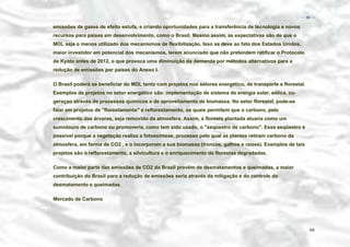 − 66 −

emissões de gases de efeito estufa, e criando oportunidades para a transferência de tecnologia e novos
recursos para países em desenvolvimento, como o Brasil. Mesmo assim, as expectativas são de que o
MDL seja o menos utilizado dos mecanismos de flexibilização. Isso se deve ao fato dos Estados Unidos,
maior investidor em potencial dos mecanismos, terem anunciado que não pretendem ratificar o Protocolo
de Kyoto antes de 2012, o que provoca uma diminuição da demanda por métodos alternativos para a
redução de emissões por países do Anexo I.
O Brasil poderá se beneficiar do MDL tanto com projetos nos setores energético, de transporte e florestal.
Exemplos de projetos no setor energético são: implementação de sistema de energia solar, eólica, cogeraçao através de processos químicos e de aproveitamento de biomassa. No setor florestal, pode-se
falar em projetos de "florestamento" e reflorestamento, os quais permitem que o carbono, pelo
crescimento das árvores, seja removido da atmosfera. Assim, a floresta plantada atuaria como um
sumidouro de carbono ou promoveria, como tem sido usado, o "seqüestro de carbono". Esse seqüestro é
possível porque a vegetação realiza a fotossíntese, processo pelo qual as plantas retiram carbono da
atmosfera, em forma de CO2 , e o incorporam a sua biomassa (troncos, galhos e raízes). Exemplos de tais
projetos são o reflorestamento, a silvicultura e o enriquecimento de florestas degradadas.
Como a maior parte das emissões de CO2 do Brasil provêm de desmatamentos e queimadas, a maior
contribuição do Brasil para a redução de emissões seria através da mitigação e do controle do
desmatamento e queimadas.
Mercado de Carbono

66

 