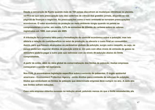 − 67 −

Desde a convenção de Kyoto quando mais de 160 países discutiram as mudanças climáticas no planeta,
verifica-se que esta preocupação saiu dos cadernos de ciência dos grandes jornais, alojando-se nas
páginas de finanças e negócios. As preocupações como o meio ambiente se tornaram preocupações
econômicas. O valor econômico da proteção ao meio ambiente surgiu quando os países se
comprometeram a cortar, em média, 5,2% de emissões de dióxido de carbono sobre os valores
registrados em 1990, com prazo até 2005.
A tributação foi a primeira idéia para a formalização do controle econômico sobre a poluição, mas isto
afetaria a relação do custo/benefício no setor de produção ou elevaria o custo final ao consumidor.
Assim, para que fossem alcançados os parâmetros globais de poluição, surgiu outro conceito, ou seja, os
países poderiam negociar direitos de poluição entre si. Um país com altos níveis de emissão de gases na
atmosfera poderia pagar a outro país que estivesse com os níveis de poluição abaixo do limite
comprometido.
A partir de então, além da idéia global da comercialização dos limites de poluição, muitas empresas
começaram a sondar tal mercancia.
Nos EUA, já encontramos legislação específica sobre a emissão de poluentes. O órgão ambiental
americano - Environment Protection Agency - emite direitos para a emissão de volumes de poluição,
títulos que simbolizam os limites de poluição que determinada empresa deve cumprir no ano. A cada ano
tais limites sofrem reduções.
Caso esta empresa obtenha sucesso na redução anual, poluindo menos do que o limite estabelecido, ela

67

 