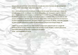 − 68 −

terá um saldo que poderá ser comercializado no mercado com outras empresas que não conseguiram
cumprir o limite ''materializado'' pelos títulos adquiridos.
Com a valorização econômica, a fiscalização e todos os demais custos operacionais para a redução da
poluição acabam sendo arcados pelo mercado de commoditties, não repassando o impacto financeiro
para a relação custo/benefício ou para o custo final. Esta é a maneira mais econômica e eficaz para a
fiscalização e a diminuição da poluição. Dentro deste contexto econômico, o Brasil se encontra em uma
posição extremamente valorizada, já que possui um amplo espaço ambiental. Desta forma, as empresas e
os países altamente industrializados, obrigadas a frearem o aquecimento do planeta, reduzindo a emissão
de gases, poderão participar de projetos de reflorestamento, adoção de tecnologias limpas, etc.
O Brasil tem no meio ambiente a sua maior riqueza. A preservação ambiental pode ser a origem da
entrada de divisas no País. O Brasil receberia pela sua baixa emissão de gases, receberia pela enorme
capacidade ambiental de absorção e regeneração atmosférica.
Fonte - www.ambientebrasil.com.br

68

 