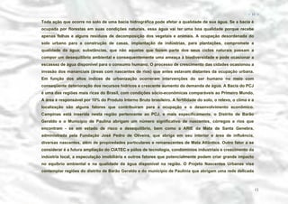 − 11 −

Toda ação que ocorre no solo de uma bacia hidrográfica pode afetar a qualidade de sua água. Se a bacia é
ocupada por florestas em suas condições naturais, essa água vai ter uma boa qualidade porque recebe
apenas folhas e alguns resíduos de decomposição dos vegetais e animais. A ocupação desordenada do
solo urbano para a construção de casas, implantação de indústrias, para plantações, compromete a
qualidade da água; substâncias, que não aquelas que fazem parte dos seus ciclos naturais passam a
compor um desequilíbrio ambiental e consequentemente uma ameaça à biodiversidade e pode ocasionar a
escassez de água disponível para o consumo humano. O processo de crescimento das cidades ocasionou a
invasão dos mananciais (áreas com nascentes de rios) que antes estavam distantes da ocupação urbana.
Em função dos altos índices de urbanização ocorreram intervenções do ser humano no meio com
conseqüente deterioração dos recursos hídricos e crescente aumento da demanda de água. A Bacia do PCJ
é uma das regiões mais ricas do Brasil, com condições sócio-econômicas comparáveis ao Primeiro Mundo.
A área é responsável por 10% do Produto Interno Bruto brasileiro. A fertilidade do solo, o relevo, o clima e a
localização são alguns fatores que contribuíram para a ocupação e o desenvolvimento econômico.
Campinas está inserida nesta região pertencente ao PCJ, e mais específicamente, o Distrito de Barão
Geraldo e o Município de Paulina abrigam um número significativo de nascentes, córregos e rios que
encontram - se em estado de risco e desequilíbrio, bem como a ARIE da Mata de Santa Genebra,
administrada pela Fundação José Pedro de Oliveira, que abriga em seu interior e área de influência,
diversas nascentes, além de propiredades particulares e remanscentes de Mata Atlântica. Outro fator a se
considerar é a futura ampliação do CIATEC e pólos de tecnologia, condomínios industriais e crescimento da
indústria local, a especulação imobiliária e outros fatores que potencialmente podem criar grande impacto
no equíbrio ambiental e na qualidade da água disponível na região. O Projeto Nascentes Urbanas visa
contemplar regiões do distrito de Barão Geraldo e do município de Paulinia que abrigam uma rede delicada

11

 