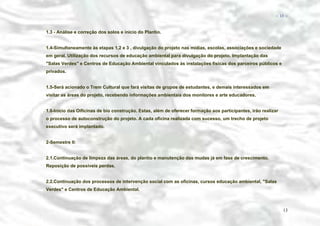 − 13 −

1.3 - Análise e correção dos solos e inicio do Plantio.
1.4-Simultaneamente às etapas 1,2 e 3 , divulgação do projeto nas mídias, escolas, associações e sociedade
em geral. Utilização dos recursos de educação ambiental para divulgação do projeto. Implantação das
"Salas Verdes" e Centros de Educação Ambiental vinculados às instalações físicas dos parceiros públicos e
privados.
1.5-Será acionado o Trem Cultural que fará visitas de grupos de estudantes, e demais interessados em
visitar as áreas do projeto, recebendo informações ambientais dos monitores e arte educadores.
1.6-Início das Oificinas de bio construção. Estas, além de oferecer formação aos participantes, irão realizar
o processo de autoconstrução do projeto. A cada oficina realizada com sucesso, um trecho de projeto
executivo será implantado.
2-Semestre II:
2.1.Continuação de limpeza das áreas, do plantio e manutenção das mudas já em fase de crescimento.
Reposição de possíveis perdas.
2.2.Continuação dos processos de intervenção social com as oficinas, cursos educação ambiental, "Salas
Verdes" e Centros de Educação Ambiental.

13

 