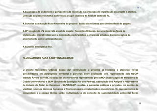 − 16 −

4.2-Avaliação do andamento e perspectiva de conclusão no processo de implantação do projeto e plantios.
Detecção de possíveis falhas com vistas a suprí-las antes do final do semestre IV.
4.3-Análise da situação físico-financeira do projeto e busca de recursos para continuidade do projeto.
4.4-Produção do n°2 da revista anual do projeto Nascentes Urbanas, documentando as fases de
implantação, interatividade com a sociedade, poder público e empresas privadas. Comemorações de
encerramento com eventos culturais.
4.5-Análise emergética final.

PLANEJAMENTO PARA A SUSTENTABILIDADE

O projeto Nascentes Urbanas busca dar continuidade a projetos já iniciados e alavancar novas
possibilidades em abrangência territorial e parcerias entre sociedade civil, representada pela OSCIP
Instituto Árvore da Vida, associações de moradores, representada pela AMOC (Associação de Moradores da
Cidade Universitária) e SERP (Sociedade Ecológica Rio das Pedras), Associação dos Amigos e Proprietários
de Imóveis do Solar de Campinas - SAPISCAMP, escolas, e parcerias públicas e privadas, no sentido de
viabilizar recursos técnicos, humanos e financeiros para a implantação e manutenção. Os representantes da
comunidade e a equipe técnica serão multiplicadores do conceito de sustentabilidade ambiental. Serão

16

 