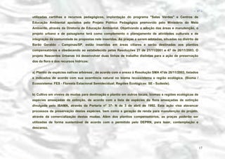 − 17 −

utilizadas cartilhas e recursos pedagógicos, implantação do programa "Salas Verdes" e Centros de
Educação Ambiental apoiados pelo Projeto Politico Pedagógico promovido pelo Ministério do Meio
Ambiente, através da Diretoria de Educação Ambiental. Objetivando a adoção das áreas e manutenção, o
projeto urbano e de paisagismo terá como complemento o planejamento de atividades culturais e de
integração da comunidade às propostas nele inseridas. As praças a serem adotadas, situadas no distrito de
Barão Geraldo - Campinas/SP, estão inseridas em áreas ciliares e serão destinadas aos plantios
compensatórios e obedecendo ao estabelecido pelas Resoluções 21 de 21/11/2001 e 47 de 26/11/2003. O
projeto Nascentes Urbanas irá desenvolver duas linhas de trabalho distintas para a ação de preservação
dos da flora e dos recursos hídricos:
a) Plantio de espécies nativas arbóreas , de acordo com o anexo à Resolução SMA 47de 26/11/2003, listados
e indicados de acordo com sua ocorrência natural no bioma /ecossistema e região ecológica. (Bioma /
Ecossistema: FES - Floresta Estacional Semidecidual; Regiões Ecológicas: SE - Sudeste).
b) Cultivo em viveiro de mudas para destinação e plantio em outros locais, biomas e regiões ecológicas de
espécies ameaçadas de extinção, de acordo com a lista de espécies da flora ameaçadas de extinção
divulgada pelo IBAMA, através da Portaria n° 37- N de 3 de abril de 1992. Esta ação visa alavancar
processos de preservação destas espécies, bem como a geração de renda para manutenção do projeto,
através da comercialização destas mudas. Além dos plantios compensatórios, as praças poderão ser
utilizadas de forma sustentável de acordo com o permitido pelo DEPRN, para lazer, contemplação e
descanso.

17

 