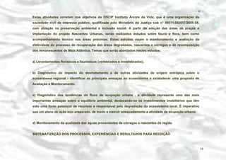 − 18 −

Estas atividades constam nos objetivos da OSCIP Instituto Árvore da Vida, que é uma organização da
sociedade civil de interesse público, qualificada pelo Ministério da Justiça sob n° 08071.002057/2005-34,
com atuação na preservação ambiental e inclusão social. A partir da adoção das áreas de praças e
implantação do projeto Nascentes Urbanas, serão realizados estudos sobre fauna e flora, bem como
acompanhamento técnico nas áreas próximas. Estes estudos visam o monitoramento e avaliação da
efetividade do processo de recuperação das áreas degradadas, nascentes e córregos e de recomposição
dos remanescentes de Mata Atlântica. Temas que serão abordados nestes estudos:
a) Levantamentos florísticos e faunísticos (vertebrados e invertebrados).
b) Diagnóstico do impacto do desmatamento e de outras atividades de origem antrópica sobre o
ecossistema regional - identificar as principais ameaças ao ecossistema e estabelecer uma proposta de
Avaliação e Monitoramento.
c) Diagnóstico das tendências do fluxo de ocupação urbana , a atividade representa uma das mais
importantes ameaças sobre o equilíbrio ambiental, destacando-se os investimentos imobiliários que têm
sido uma fonte potencial de recursos e responsável pela degradação do ecossistema local. É imperativo
que um plano de ação seja preparado, de modo a instruir adequadamente a atividade de ocupação urbana.
d) Monitoramento da qualidade das águas provenientes de córregos e nascentes da região.
SISTEMATIZAÇÃO DOS PROCESSOS, EXPERIÊNCIAS E RESULTADOS PARA REEDIÇÃO

18

 