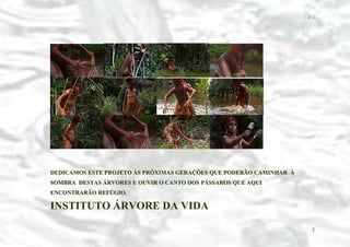 − 2 −

DEDICAMOS ESTE PROJETO ÀS PRÓXIMAS GERAÇÕES QUE PODERÃO CAMINHAR À
SOMBRA DESTAS ÁRVORES E OUVIR O CANTO DOS PÁSSAROS QUE AQUI
ENCONTRARÃO REFÚGIO.

INSTITUTO ÁRVORE DA VIDA
2

 