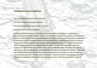 − 21 −

PROGRAMA DE EDUCAÇÃO AMBIENTAL

Educação Ambiental para escolas e empresas;
Educação Ambiental para grupos especiais;
Educação Ambiental para a comunidade do entorno;
Educação Ambiental para a sociedade.
A produção de mudas nativas é um desafio, devido à diversidade de espécies e a complexidade no
processo de germinação de sementes. Com isso, a produção de mudas de boa qualidade e diversidade de
espécies se faz necessária para contemplar projetos que visem a restauração de ecossistemas degradados.
A construção do Viveiro de Mudas Nativas se faz necessária devido à urgência na produção de mudas de
espécies nativas para a recomposição de áreas urbanas degradadas dentro do município de Campinas e
região. O desenvolvimento de um projeto como esse poderá ser muito importante para a melhoria e
ampliação das áreas verdes do município e região, que têm sido degradadas de maneira acelerada nos
últimos anos, além da utilização das mudas produzidas em projetos que serão desenvolvidos e implantados
pela OSCIP Instituto Árvore da Vida. Nas atividades desenvolvidas com escolas, a fim de consolidar os
conhecimentos adquiridos, os alunos são envolvidos na: Coleta de sementes; Preparação das sementes;
Preparação do substrato; Colocação das sementes para germinar; Colocação de plaquetas indicativas

21

 