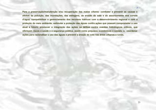 − 23 −

Para a preservação/manutenção e/ou recuperação das matas ciliares: combater e prevenir as causas e
efeitos da poluição, das inundações, das estiagens, da erosão do solo e do assoreamento dos cursos
d’água; compatibilizar o gerenciamento dos recursos hídricos com o desenvolvimento regional e com a
proteção do meio ambiente; estimular a proteção das águas contra ações que possam comprometer o uso
atual e futuro; promover a integração das ações na defesa contra eventos hidrológicos críticos, que
ofereçam riscos à saúde e à segurança pública, assim como prejuízos econômicos e sociais; e, coordenar
ações para racionalizar o uso das águas e prevenir a erosão do solo nas áreas urbanas e rurais.

23

 