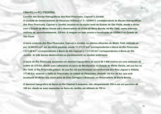 − 26 −

CBH-PCJ e PCJ FEDERAL
Comitês das Bacias Hidrográficas dos Rios Piracicaba, Capivari e Jundiaí
A Unidade de Gerenciamento de Recursos Hídricos no.5 - UGRHI 5, correspondente às Bacias Hidrográficas
dos Rios Piracicaba, Capivari e Jundiaí, localiza-se na região leste do Estado de São Paulo, desde a divisa
com o Estado de Minas Gerais até o Reservatório da Usina de Barra Bonita, no Rio Tietê, numa extensão
retilínea de, aproximadamente, 230 km. A imagem ao lado mostra a localização da UGRHI 5 no Estado de
São Paulo.
A bacia conjunta dos Rios Piracicaba, Capivari e Jundiaí, os últimos afluentes do Médio Tietê, estende-se
por 14.042,64 km2, em território paulista, sendo 11.313,31 km2 correspondentes à Bacia do Rio Piracicaba,
1.611,68 km2 correspondentes à Bacia do Rio Capivari e 1.117,65 km2 correspondentes à Bacia do Rio
Jundiaí. As três bacias desenvolvem-se paralelamente no sentido leste/oeste.
A bacia do Rio Piracicaba apresenta um desnível topográfico de cerca de 1.400 metros em uma extensão da
ordem de 370 km, desde suas cabeceiras na serra da Mantiqueira, no Estado de Minas Gerais, até sua foz no
Rio Tietê. O Rio Piracicaba possui, de sua foz até sua formação na confluência dos Rios Jaguari e Atibaia,
177,45 Km, estando o Salto do Piracicaba, na cidade de Piracicaba, distante 120 Km da foz, que está
localizada na divisa dos municípios de Dois Córregos e Botucatu, no Reservatório de Barra Bonita.
O desnível topográfico da bacia no Rio Capivari é pequeno, não ultrapassando 250 m em um percurso de
180 km, desde as suas nascentes na Serra do Jardim, em altitude de 750 m.

26

 