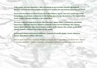 − 27 −

O Rio Jundiaí, com suas nascentes a 1.000 m de altitude na serra da Pedra Vermelha, Município de
Mairiporã, apresenta desnível topográfico total em torno de 500 m, em uma extensão aproximada de 110 km.
Os principais formadores do Rio Piracicaba são os Rios Atibaia e Jaguari, este com a contribuição do Rio
Camanducaia. Os principais contribuintes do Rio Capivari são o Córrego São Vicente e o Rio Capivari-Mirim.
Do Rio Jundiaí, o principal tributário é o Rio Jundiaí-Mirim.
Os cursos d’água principais da bacia são: Rios Piracicaba, Jaguari, Atibaia, Camanducaia, Corumbataí,
Passa Cinco e Ribeirões Anhumas, Pinheiros e Quilombo na Bacia do Pio Piracicaba; Rios Capivari,
Capivari-Mirim e Ribeirões Água Clara e Piçarrão na Bacia do Rio Capivari; Rios Jundiaí, Jundiaí-Mirim,
Córrego Castanho e Ribeirão Piraí na Bacia do Rio Jundiaí.
As principais cidades localizadas na UGRHI são: Campinas, Piracicaba, Jundiaí, Limeira, Americana,
Sumaré, Santa Bárbara d’Oeste e Rio Claro.
Nota: Os dados acima foram extraidos do "Relatório da Situação dos Recursos Hídricos das Bacias PCJ" - Relatório
0, elaborado pelo CETEC - Centro de Tecnológico da Fundação Paulista de Tecnologia e Educação de Lins-SP.

27

 