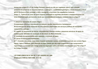 − 30 −

termos dos artigos 2º e 3º do Código Florestal, coberta ou não por vegetação nativa, com a função
ambiental de preservar os recursos hídricos, a paisagem, a estabilidade geológica, a biodiversidade, o fluxo
gênico de fauna e flora, proteger o solo e assegurar o bem-estar das populações humanas.
Artigo 3º - Tipificam-se como de baixo impacto ambiental as seguintes atividades e empreendimentos em
áreas de preservação permanente, desde que constatadas as condições estabelecidas no artigo 1º:
I - pequenas travessias de corpos d'água;
II-implantação,reforma e manutenção de tanques, açudes, bebedouros e barramentos;
III-manutenção de obras essenciais de infra-estrutura destinadas aos serviços públicos de transporte,
saneamento e energia;
IV- rampas de lançamento de barcos, ancoradouros e demais miúdas e pequenas estruturas de apoio às
embarcações, definidas em resolução da Secretaria do Meio Ambiente;
V- instalação de equipamentos para captação e condução de água;
VI- cercas de divisas de propriedades.
§ 1º - Considera-se, ainda, como baixo impacto ambiental o acesso de pessoas e animais aos cursos d'água,
lagoas, lagos e represas, para obtenção de água, desde que não exija a supressão e não comprometa a
regeneração e a manutenção a longo prazo da vegetação nativa, nos termos do disposto no § 7ºdo artigo 4º
do Código Florestal.

LEI COMPLEMENTAR Nº 004 DE 17 DE JANEIRO DE 1996
(Publicação DOM de 18/01/1996 : 01 a 18)

30

 
