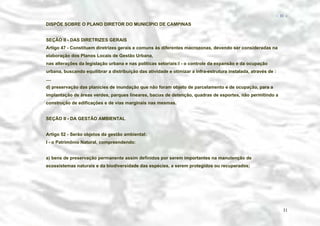 − 31 −

DISPÕE SOBRE O PLANO DIRETOR DO MUNICÍPIO DE CAMPINAS
SEÇÃO II - DAS DIRETRIZES GERAIS
Artigo 47 - Constituem diretrizes gerais e comuns às diferentes macrozonas, devendo ser consideradas na
elaboração dos Planos Locais de Gestão Urbana,
nas alterações da legislação urbana e nas políticas setoriais:I - o controle da expansão e da ocupação
urbana, buscando equilibrar a distribuição das atividade e otimizar a infra-estrutura instalada, através de :
....
d) preservação das planícies de inundação que não foram objeto de parcelamento e de ocupação, para a
implantação de áreas verdes, parques lineares, bacias de detenção, quadras de esportes, não permitindo a
construção de edificações e de vias marginais nas mesmas.
SEÇÃO II - DA GESTÃO AMBIENTAL
Artigo 52 - Serão objetos da gestão ambiental:
I - o Patrimônio Natural, compreendendo:
a) bens de preservação permanente assim definidos por serem importantes na manutenção de
ecossistemas naturais e da biodiversidade das espécies, a serem protegidos ou recuperados;

31

 