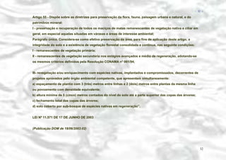 − 32 −

Artigo 55 - Dispõe sobre as diretrizes para preservação da flora, fauna, paisagem urbana e natural, e do
patrimônio mineral:
I - preservação e recuperação de todos os maciços de matas remanescentes de vegetação nativa e ciliar em
geral, em especial aquelas situadas em várzeas e áreas de interesse ambiental;
Parágrafo único. Considera-se como efetiva preservação da área, para fins de aplicação deste artigo, a
integridade do solo e a existência de vegetação florestal consolidada e contínua, nas seguinte condições:
I - remanescentes de vegetação primária;
II - remanescentes de vegetação secundária nos estágios avançados e médio de regeneração, adotando-se
os mesmos critérios definidos pela Resolução CONAMA n° 001/94;
III- revegetação e/ou enriquecimento com espécies nativas, implantados e compromissados, decorrentes de
projetos aprovados pelo órgão ambiental competente, que apresentem simultaneamente:
a) espaçamento de plantio com 3 (três) metros entre linhas e 2 (dois) metros entre plantas da mesma linha
ou povoamento com densidade equivalente;
b) altura mínima de 5 (cinco) metros contados do nível do solo até a parte superior das copas das árvores;
c) fechamento total das copas das árvores;
d) solo coberto por sub-bosque de espécies nativas em regeneração’’.
LEI Nº 11.571 DE 17 DE JUNHO DE 2003
(Publicação DOM de 18/06/2003:02)

32

 