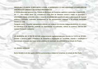 − 33 −

DISCIPLINA O PLANTIO, O REPLANTIO, A PODA, A SUPRESSÃO E O USO ADEQUADO E PLANEJADO DA
ARBORIZAÇÃO URBANA E DÁ OUTRAS PROVIDÊNCIAS
A Câmara Municipal aprovou e eu, Prefeita do Município de Campinas, sanciono e promulgo a seguinte lei:
Art. 1º - Para efeitos desta Lei, considera-se como bem de interesse comum a todos os munícipes a
arborização urbana, entendida como o conjunto de plantas que contribuem para a arborização de espaços
públicos e privados, cultivadas isoladamente ou em agrupamentos arbóreos, e as árvores declaradas
imunes ao corte.
Parágrafo único - Constitui agrupamento arbóreo um conjunto de árvores, independentemente do número
de indivíduos e de espécies, podendo ser espontâneas ou cultivadas, nativas ou exóticas, com ou sem
estratos herbáceo e arbustivo.

LEI MUNICIPAL NO 10.704, DE 04/12/00, posteriormente regulamentada pelo Decreto no 13.819, de 19/12/01,
permite a parceria entre a Prefeitura de Campinas e segmentos da sociedade, visando a ampliação e
manutenção adequada das áreas verdes públicas do município, denominada lei de Adoção de Praças.

2.A. BARÃO GERALDO
.
Barão Geraldo é um dos quatro distritos pertencentes a cidade de Campinas, no estado de São Paulo.

33

 