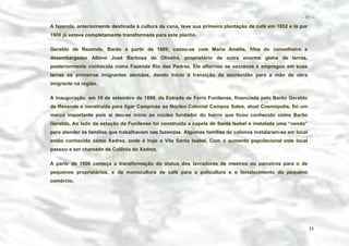 − 35 −

A fazenda, anteriormente destinada à cultura da cana, teve sua primeira plantação de café em 1852 e lá por
1900 já estava completamente transformada para este plantio.
Geraldo de Rezende, Barão a partir de 1889, casou-se com Maria Amélia, filha do conselheiro e
desembargador Albino José Barbosa de Oliveira, proprietário de outra enorme gleba de terras,
posteriormente conhecida como Fazenda Rio das Pedras. Ele alforriou os escravos e empregou em suas
terras os primeiros imigrantes alemães, dando início à transição da escravidão para a mão de obra
imigrante na região.
A inauguração, em 18 de setembro de 1899, da Estrada de Ferro Funilense, financiada pelo Barão Geraldo
de Resende e construída para ligar Campinas ao Núcleo Colonial Campos Sales, atual Cosmópolis, foi um
marco importante pois aí deu-se início ao núcleo fundador do bairro que ficou conhecido como Barão
Geraldo. Ao lado da estação da Funilense foi construída a capela de Santa Isabel e instalada uma “venda”
para atender às famílias que trabalhavam nas fazendas. Algumas famílias de colonos instalaram-se em local
então conhecido como Xadrez, onde é hoje a Vila Santa Isabel. Com o aumento populacional este local
passou a ser chamado de Colônia do Xadrez.
A partir de 1900 começa a transformação do status dos lavradores de meeiros ou parceiros para o de
pequenos proprietários, e da monocultura de café para a policultura e o fortalecimento do pequeno
comércio.

35

 