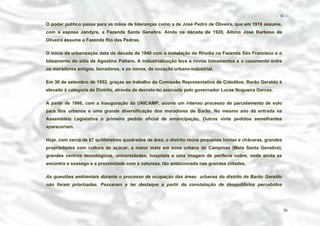 − 36 −

O poder político passa para as mãos de lideranças como a de José Pedro de Oliveira, que em 1918 assume,
com a esposa Jandyra, a Fazenda Santa Genebra. Ainda na década de 1920, Albino José Barbosa de
Oliveira assume a Fazenda Rio das Pedras.
O início da urbanização data da década de 1940 com a instalação da Rhodia na Fazenda São Francisco e o
loteamento do sítio de Agostino Pattaro. A industrialização leva a novos loteamentos e o casamento entre
os moradores antigos, lavradores, e os novos, de vocação urbano-industrial.
Em 30 de setembro de 1953, graças ao trabalho da Comissão Representativa de Cidadãos, Barão Geraldo é
elevado à categoria de Distrito, através de decreto-lei assinado pelo governador Lucas Nogueira Garcez.
A partir de 1966, com a inauguração da UNICAMP, ocorre um intenso processo de parcelamento de solo
para fins urbanos e uma grande diversificação dos moradores de Barão. No mesmo ano dá entrada na
Assembléia Legislativa o primeiro pedido oficial de emancipação. Outros vinte pedidos semelhantes
apareceriam.
Hoje, com cerca de 67 quilômetros quadrados de área, o distrito reúne pequenas hortas e chácaras, grandes
propriedades com cultura de açúcar, a maior mata em zona urbana de Campinas (Mata Santa Genebra),
grandes centros tecnológicos, universidades, hospitais e uma imagem de periferia nobre, onde ainda se
encontra o sossego e a proximidade com a natureza, tão ambicionada nas grandes cidades.
As questões ambientais durante o processo de ocupação das áreas urbanas do distrito de Barão Geraldo
não foram priorizadas. Passaram a ter destaque a partir da constatação de desquilíbrios percebidos

36

 