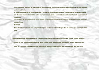 − 37 −

principalmente em dias de precipitação pluviométrica, quando os córregos transbordam e as ruas tornamse intransitáveis.
A impermeabilização de extensas áreas, a ocupação desordenada do solo, a urbanização em áreas ciliares
em diversos pontos do distrito, estão acarretando um ônus à comunidade que tem se tornado cada vez mais
freqüente.
As medidas de recuperação de áreas ciliares e criação de corredores ecológicos no distrito visam minimizar
estes efeitos.

Bairros
Esse distrito conta com uma subprefeitura para auxiliar na administraçao dos 19 bairros que o compõe. São
eles:

Bosque Palmeiras, Bosque de Barão, Cidade Universitária I, Cidade Universitária II, Guará, Jardim América,
Jardim do Sol, Jardim Independência, Novo Parque Real, Real Parque, Residencia Burato, São Gonçalo,
Solar de Campinas, Terra Nova, Vale das Garças, Village, Vila Holândia, Vila Santa Isabel, Vila São João.

37

 