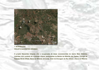 − 4 −

1- INTRODUÇÃO
PROJETO NASCENTES URBANAS
O projeto Nascentes Urbanas visa a recuperação de áreas remanescentes do bioma Mata Atlântica,
inseridas num contexto de ocupação urbana, pertencentes às Bacias do Ribeirão das Pedras, Córrego da
Fazenda Monte D'Este, Bacia do Ribeirão Anhumas, Setor de Drenagem do Rio Atibaia e Bacia do Ribeirão

4

 