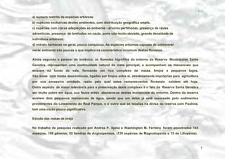 − 5 −

a) número restrito de espécies arbóreas
b) espécies exclusivas destes ambientes, com distribuição geográfica ampla;
c) espécies com claras adaptações ao ambiente - árvores perfilhadas, presença de raízes
adventícias, presença de lenticelas no caule, porte não muito elevado, grande densidade de
indivíduos arbóreos;
d) estrato herbáceo no geral, pouco conspícuo. As espécies arbóreas capazes de sobreviver
neste ambiente são poucas o que implica na característica incomum destas florestas.
Ainda segundo o parecer do botânico, as florestas higrófilas do entorno da Reserva Municipalde Santa
Genebra representam uma continuidade natural da mata principal, e acompanham os mananciais que
existem no fundo do vale, formando um rico complexo de matas, brejos e pequenos lagos.
São áreas com matas descontínuas, ligadas por brejos entre si, absolutamente impróprias para agricultura
por sua excessiva umidade, razão pela qual estes remanescentes florestais

existem até hoje.

Outro aspecto de maior relevância para a preservação deste complexo é o fato da Reserva Santa Genebra
ser muito pobre em água, sua fauna então abastece-se destes mananciais do entorno. Dentro da reserva
existem dois pequenos mananciais de água, sendo que um deles já está assoreado pelo sedimentos
provenientes do Loteamento do Real Parque, e o outro que se localiza na divisa da reserva com Paulínia,
tem uma vazão pouco significativa.
Estudo das matas de brejo
No trabalho de pesquisa realizado por Andrea P. Spina e Washington M. Ferreira foram amostrados 145
espécies, 109 gêneros, 55 famílias de Angiospermas, (130 espécies de Magnoliopsida e 15 de Liliopsida);

5

 