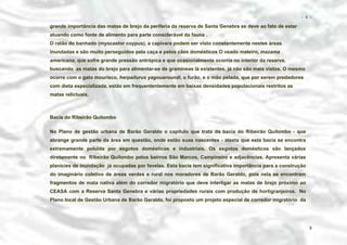 − 8 −

grande importância das matas de brejo da periferia da reserva de Santa Genebra se deve ao fato de estar
atuando como fonte de alimento para parte considerável da fauna .
O ratão do banhado (myocastor coypus), a capivara podem ser visto constantemente nestes áreas
inundadas e são muito perseguidos pela caça e pelos cães domésticos O veado mateiro, mazama
americana, que sofre grande pressão antrópica e que ocasionalmente ocorria no interior da reserva,
buscando as matas do brejo para alimentar-se de gramíneas lá existentes, já não são mais vistos. O mesmo
ocorre com o gato mourisco, herpailurus yagouaroundi, o furão, e o mão pelada, que por serem predadores
com dieta especializada, estão em frequententemente em baixas densidades populacionais restritos as
matas relictuais.

Bacia do Ribeirão Quilombo
No Plano de gestão urbana de Barão Geraldo o capítulo que trata da bacia do Ribeirão Quilombo - que
abrange grande parte da área em questão, onde estão suas nascentes - atesta que esta bacia se encontra
extremamente poluída por esgotos domésticos e industriais. Os esgotos domésticos são lançados
diretamente no Ribeirão Quilombo pelos bairros São Marcos, Campineiro e adjacências. Apresenta várias
planícies de inundação já ocupadas por favelas. Esta bacia tem significativa importância para a construção
do imaginário coletivo de áreas verdes e rural nos moradores de Barão Geraldo, pois nela se encontram
fragmentos de mata nativa além do corredor migratório que deve interligar as matas de brejo próximo ao
CEASA com a Reserva Santa Genebra e várias propriedades rurais com produção de hortigranjeiros. No
Plano local de Gestão Urbana de Barão Geraldo, foi proposto um projeto especial de corredor migratório da

8

 