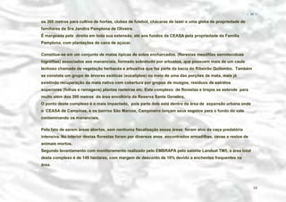 − 10 −

os 300 metros para cultivo de hortas, clubes de futebol, chácaras de lazer e uma gleba de propriedade de
familiares da Sra Jandira Pamplona de Oliveira.
É margeada pela direita em toda sua extensão, até aos fundos da CEASA pela propriedade da Família
Pamplona, com plantações de cana de açúcar.
Constitue-se em um conjunto de matas típicas de solos encharcados, (florestas mesófilas semidecíduas
higrófilas) associados aos mananciais, formado sobretudo por arbustos, que possuem mais de um caule
lenhoso chamado de vegetação herbacéa e arbustiva que faz parte da bacia do Ribeirão Quilombo. Também
se constata um grupo de árvores exóticas (eucaliptos) no meio de uma das porções de mata, mais já
existindo recuperação da mata nativa com cobertura por grupos de musgos, resíduos de estratos
superiores (folhas e ramagens) plantas rasteiras etc. Este complexo de florestas e brejos se estende para
muito além dos 300 metros da área envoltória da Reserva Santa Genebra.
O ponto deste complexo é o mais impactado, pois parte dele está dentro da área de expansão urbana onde
o CEASA de Campinas, e os bairros São Marcos, Campineiro lançam seus esgotos para o fundo do vale
contaminando os mananciais.
Pelo fato de serem áreas abertas, sem nenhuma fiscalização essas áreas foram alvo da caça predatória
intensiva. No interior destas florestas foram por diversos anos encontrados armadilhas, cevas e restos de
animais mortos.
Segundo levantamento com monitoramento realizado pelo EMBRAPA pelo satélite Landsat TM5, a área total
deste complexo é de 149 hectares, com margem de desconto de 10% devido a enchentes frequentes na
área.

10

 